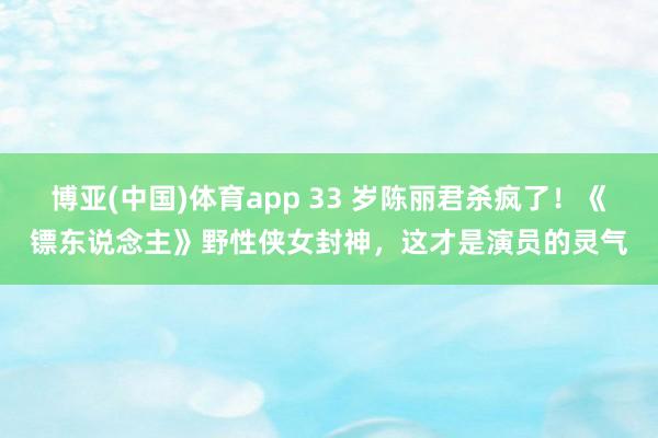 博亚(中国)体育app 33 岁陈丽君杀疯了！《镖东说念主》野性侠女封神，这才是演员的灵气