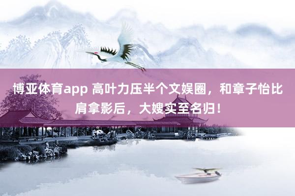 博亚体育app 高叶力压半个文娱圈，和章子怡比肩拿影后，大嫂实至名归！