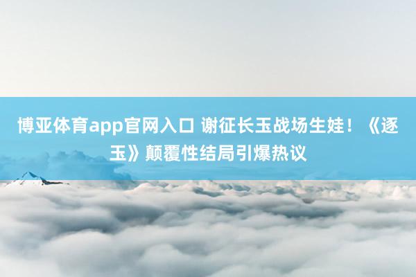 博亚体育app官网入口 谢征长玉战场生娃！《逐玉》颠覆性结局引爆热议