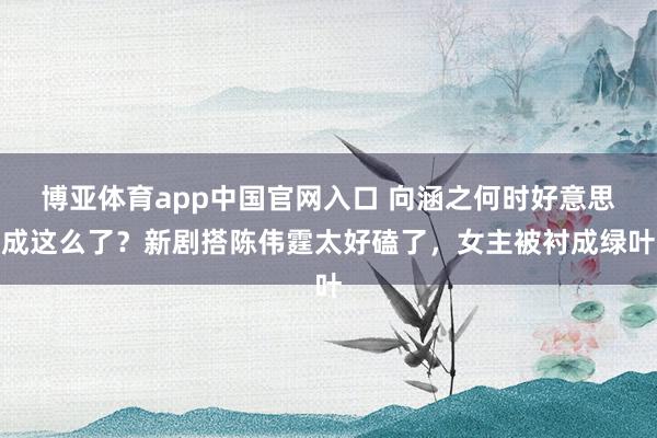博亚体育app中国官网入口 向涵之何时好意思成这么了？新剧搭陈伟霆太好磕了，女主被衬成绿叶