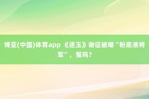 博亚(中国)体育app 《逐玉》谢征被嘲“粉底液将军”，冤吗？