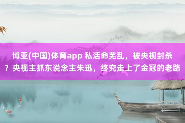 博亚(中国)体育app 私活命芜乱，被央视封杀？央视主抓东说念主朱迅，终究走上了金冠的老路