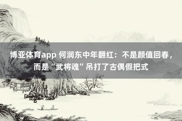 博亚体育app 何润东中年翻红：不是颜值回春，而是“武将魂”吊打了古偶假把式