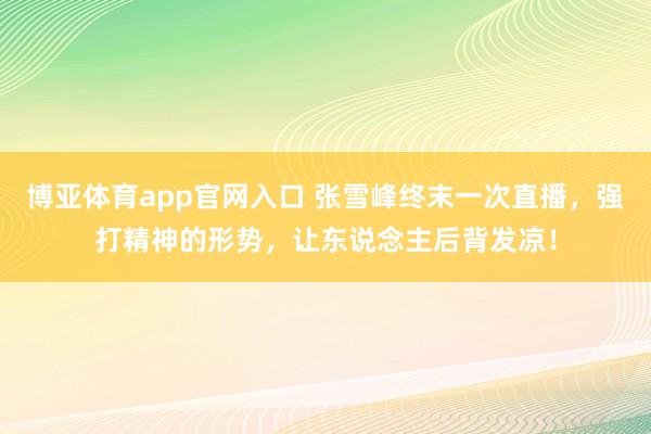 博亚体育app官网入口 张雪峰终末一次直播，强打精神的形势，让东说念主后背发凉！