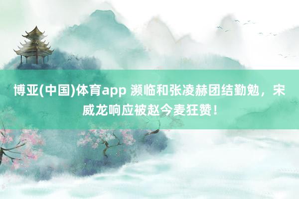 博亚(中国)体育app 濒临和张凌赫团结勤勉，宋威龙响应被赵今麦狂赞！