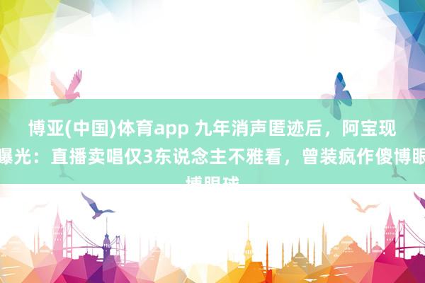 博亚(中国)体育app 九年消声匿迹后，阿宝现状曝光：直播卖唱仅3东说念主不雅看，曾装疯作傻博眼球