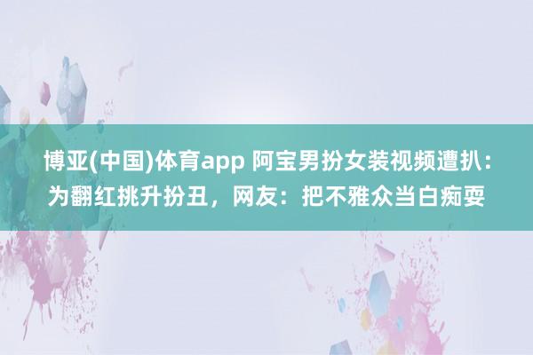 博亚(中国)体育app 阿宝男扮女装视频遭扒：为翻红挑升扮丑，网友：把不雅众当白痴耍