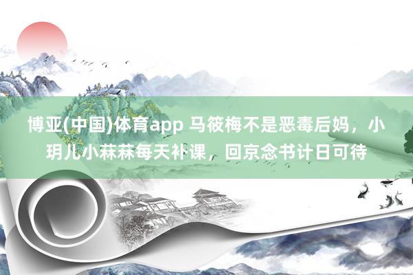 博亚(中国)体育app 马筱梅不是恶毒后妈，小玥儿小菻菻每天补课，回京念书计日可待