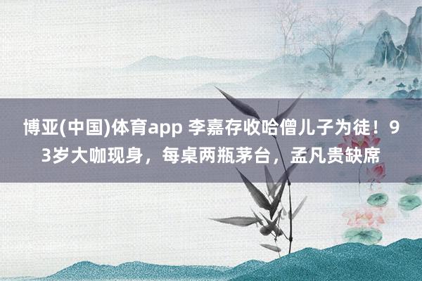 博亚(中国)体育app 李嘉存收哈僧儿子为徒！93岁大咖现身，每桌两瓶茅台，孟凡贵缺席