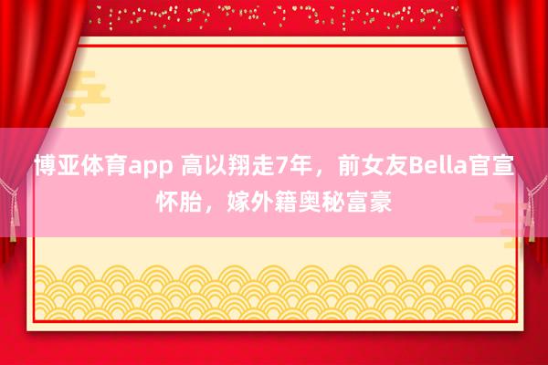 博亚体育app 高以翔走7年，前女友Bella官宣怀胎，嫁外籍奥秘富豪