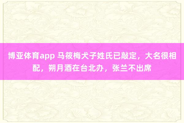 博亚体育app 马筱梅犬子姓氏已敲定，大名很相配，朔月酒在台北办，张兰不出席