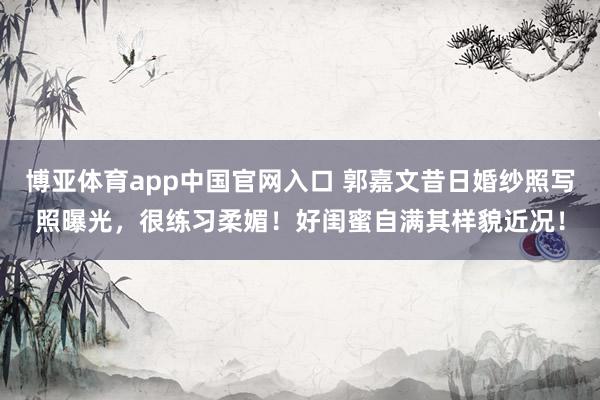 博亚体育app中国官网入口 郭嘉文昔日婚纱照写照曝光，很练习柔媚！好闺蜜自满其样貌近况！