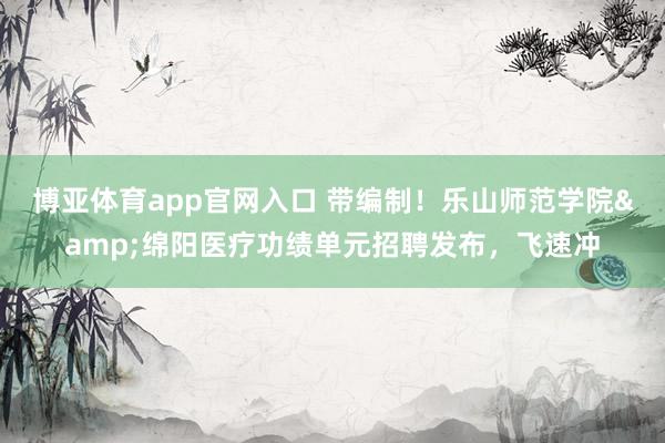 博亚体育app官网入口 带编制！乐山师范学院&绵阳医疗功绩单元招聘发布，飞速冲