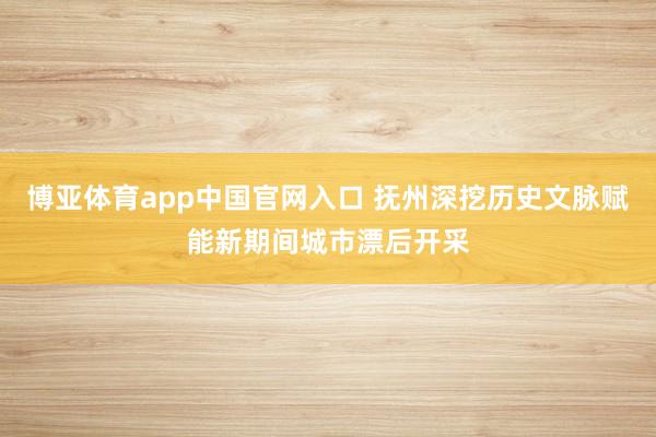 博亚体育app中国官网入口 抚州深挖历史文脉赋能新期间城市漂后开采