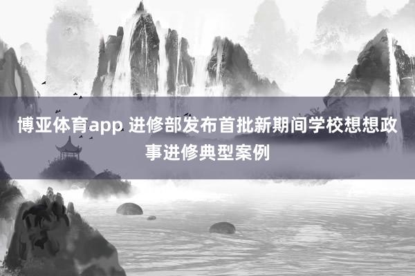 博亚体育app 进修部发布首批新期间学校想想政事进修典型案例