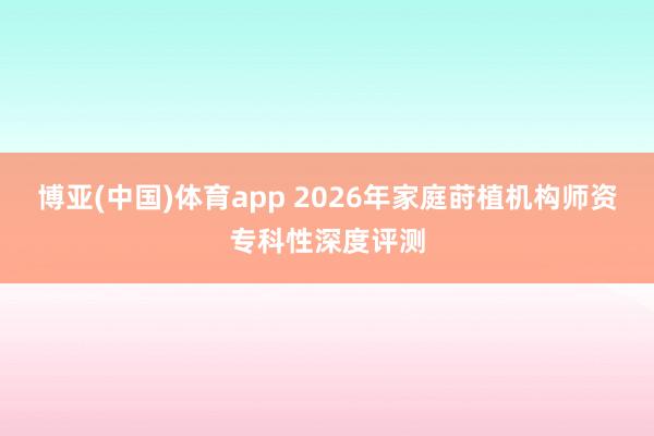 博亚(中国)体育app 2026年家庭莳植机构师资专科性深度评测