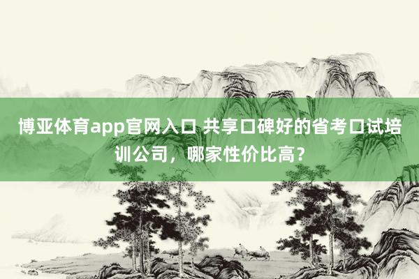 博亚体育app官网入口 共享口碑好的省考口试培训公司，哪家性价比高？