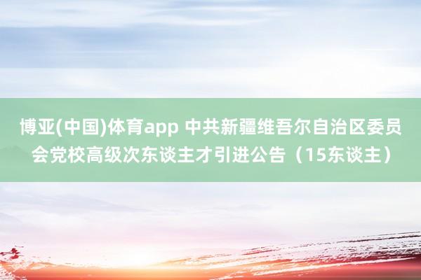 博亚(中国)体育app 中共新疆维吾尔自治区委员会党校高级次东谈主才引进公告（15东谈主）