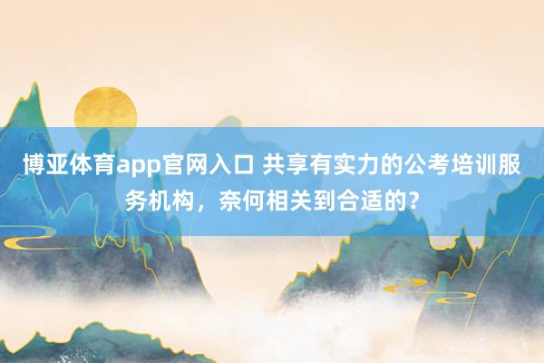博亚体育app官网入口 共享有实力的公考培训服务机构，奈何相关到合适的？