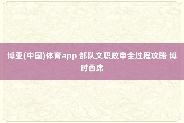 博亚(中国)体育app 部队文职政审全过程攻略 博时西席
