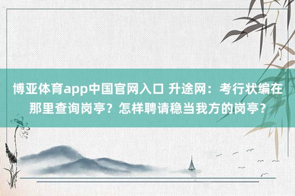 博亚体育app中国官网入口 升途网：考行状编在那里查询岗亭？怎样聘请稳当我方的岗亭？