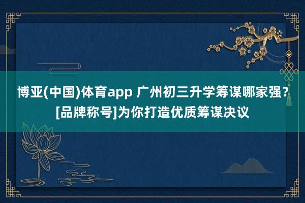 博亚(中国)体育app 广州初三升学筹谋哪家强？[品牌称号]为你打造优质筹谋决议