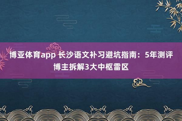 博亚体育app 长沙语文补习避坑指南：5年测评博主拆解3大中枢雷区