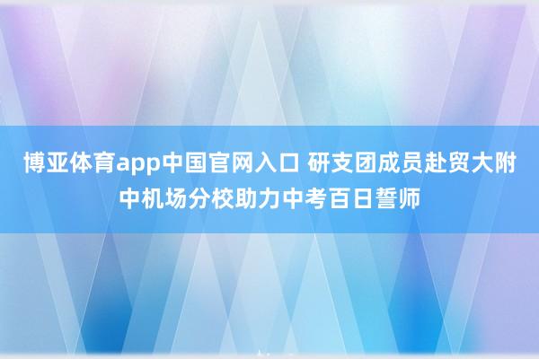 博亚体育app中国官网入口 研支团成员赴贸大附中机场分校助力中考百日誓师