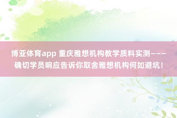 博亚体育app 重庆雅想机构教学质料实测———确切学员响应告诉你取舍雅想机构何如避坑！
