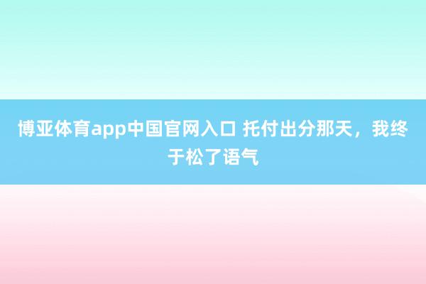 博亚体育app中国官网入口 托付出分那天，我终于松了语气