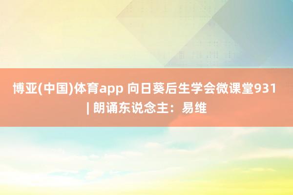 博亚(中国)体育app 向日葵后生学会微课堂931 | 朗诵东说念主：易维