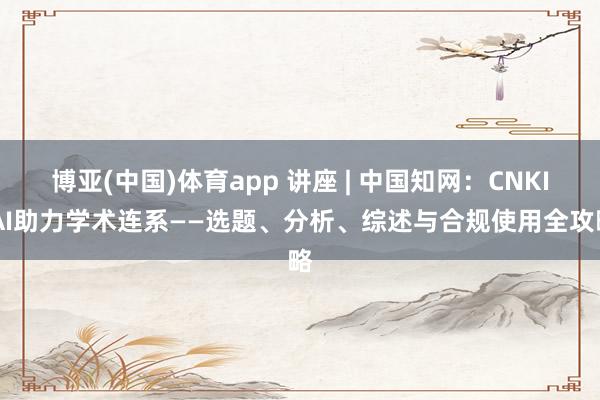 博亚(中国)体育app 讲座 | 中国知网：CNKI AI助力学术连系——选题、分析、综述与合规使用全攻略