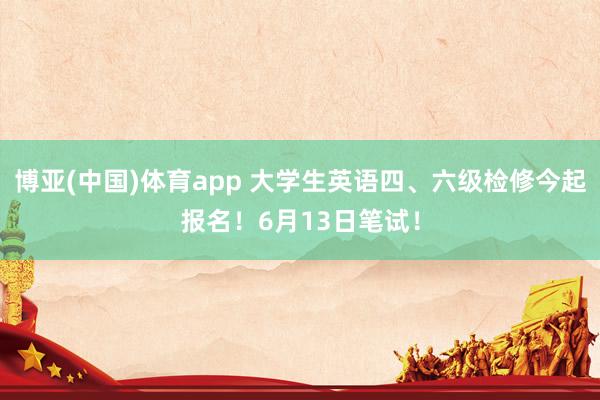 博亚(中国)体育app 大学生英语四、六级检修今起报名！6月13日笔试！
