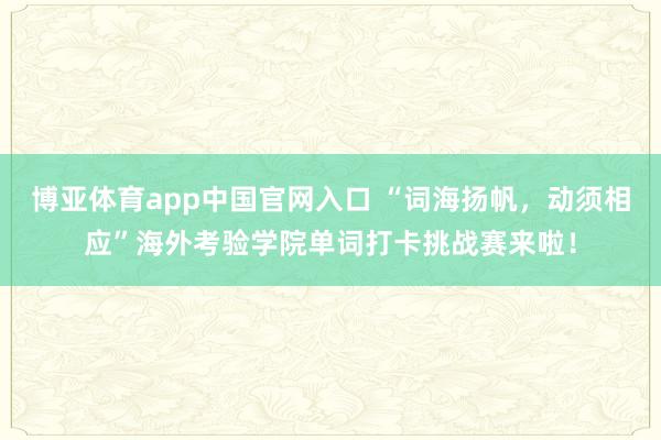 博亚体育app中国官网入口 “词海扬帆，动须相应”海外考验学院单词打卡挑战赛来啦！
