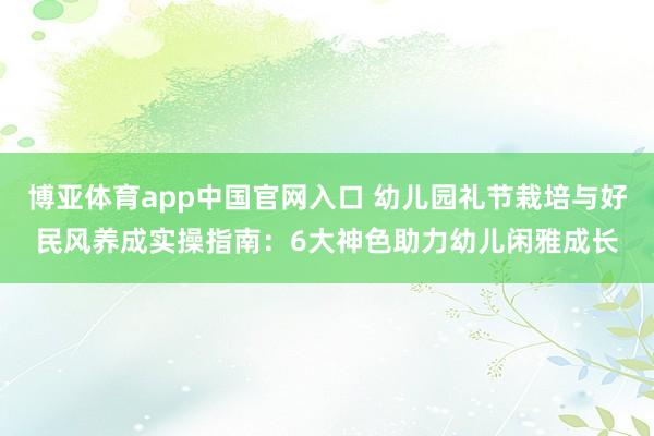 博亚体育app中国官网入口 幼儿园礼节栽培与好民风养成实操指南：6大神色助力幼儿闲雅成长