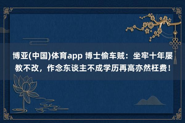 博亚(中国)体育app 博士偷车贼：坐牢十年屡教不改，作念东谈主不成学历再高亦然枉费！