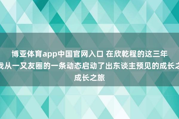 博亚体育app中国官网入口 在欣乾程的这三年，我从一又友圈的一条动态启动了出东谈主预见的成长之旅