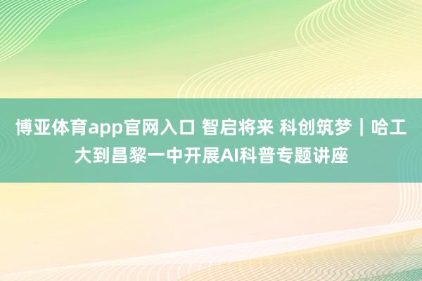 博亚体育app官网入口 智启将来 科创筑梦｜哈工大到昌黎一中开展AI科普专题讲座