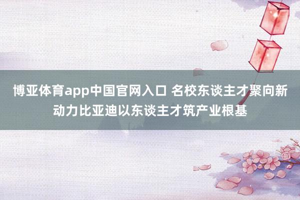 博亚体育app中国官网入口 名校东谈主才聚向新动力比亚迪以东谈主才筑产业根基