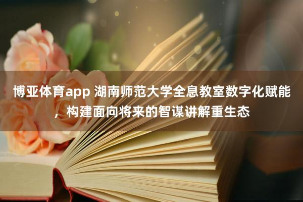 博亚体育app 湖南师范大学全息教室数字化赋能，构建面向将来的智谋讲解重生态