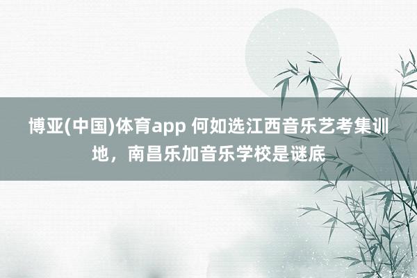 博亚(中国)体育app 何如选江西音乐艺考集训地，南昌乐加音乐学校是谜底