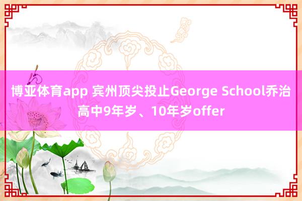 博亚体育app 宾州顶尖投止George School乔治高中9年岁、10年岁offer