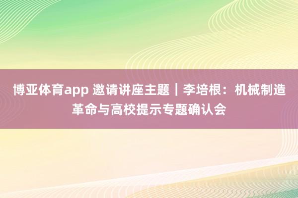 博亚体育app 邀请讲座主题｜李培根：机械制造革命与高校提示专题确认会