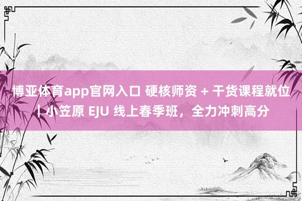 博亚体育app官网入口 硬核师资 + 干货课程就位｜小笠原 EJU 线上春季班，全力冲刺高分