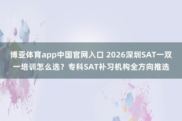 博亚体育app中国官网入口 2026深圳SAT一双一培训怎么选？专科SAT补习机构全方向推选