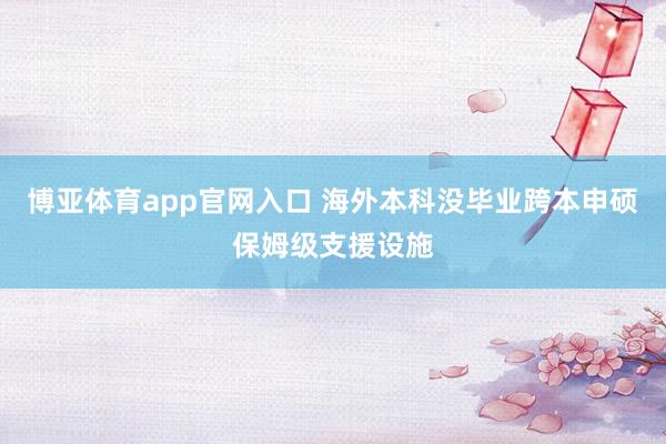 博亚体育app官网入口 海外本科没毕业跨本申硕保姆级支援设施