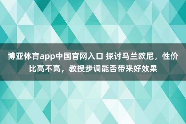 博亚体育app中国官网入口 探讨马兰欧尼，性价比高不高，教授步调能否带来好效果