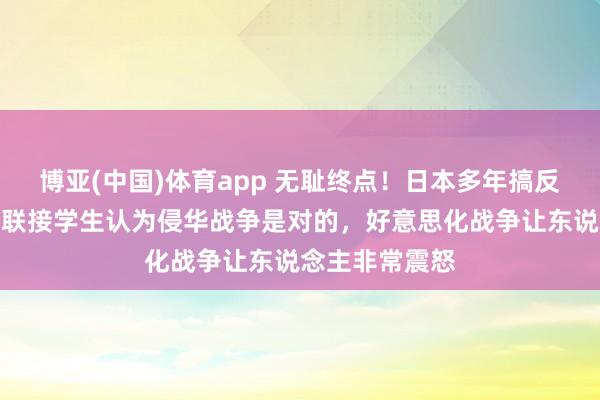 博亚(中国)体育app 无耻终点！日本多年搞反华解释，有益联接学生认为侵华战争是对的，好意思化战争让东说念主非常震怒