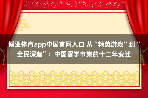 博亚体育app中国官网入口 从“精英游戏”到“全民深造”：中国留学市集的十二年变迁