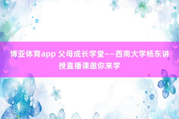 博亚体育app 父母成长学堂——西南大学杨东讲授直播课邀你来学